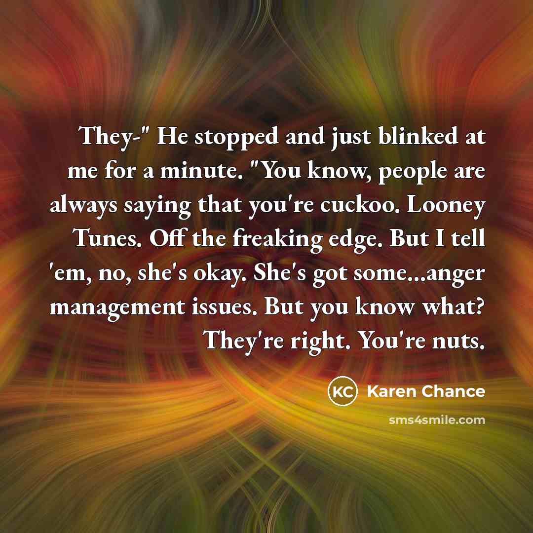 “They-" He stopped and just blinked at me for a minute. "You know, people are always saying that you're cuckoo. Looney Tunes. Off the freaking edge. But I tell 'em, no, she's okay. She's got some...anger management issues. But you know what? They're right. You're nuts.” quote by Karen Chance