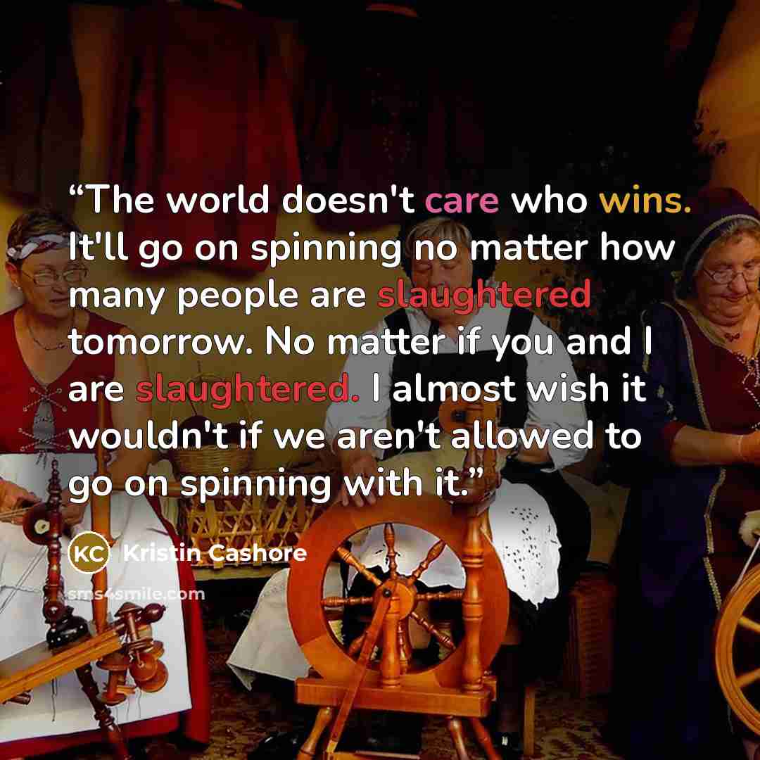 “The world doesn't care who wins. It'll go on spinning no matter how many people are slaughtered tomorrow. No matter if you and I are slaughtered. I almost wish it wouldn't if we aren't allowed to go on spinning with it.” quote by Kristin Cashore