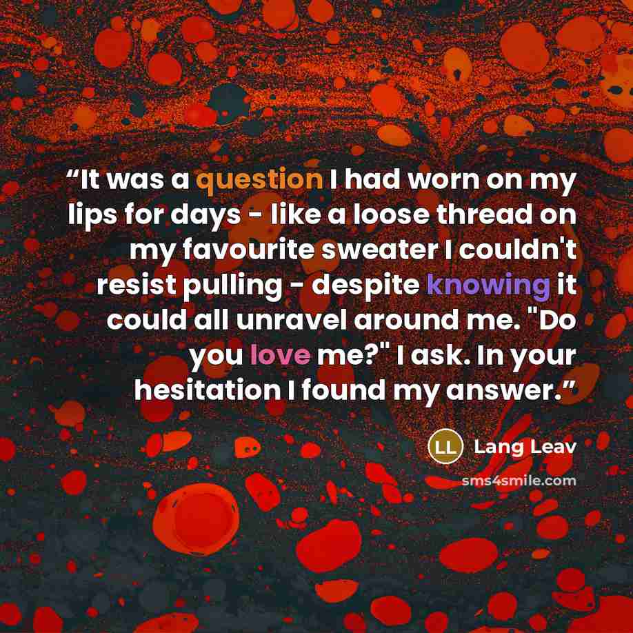 “It was a question I had worn on my lips for days - like a loose thread on my favourite sweater I couldn't resist pulling - despite knowing it could all unravel around me. "Do you love me?" I ask. In your hesitation I found my answer.” quote by Lang Leav