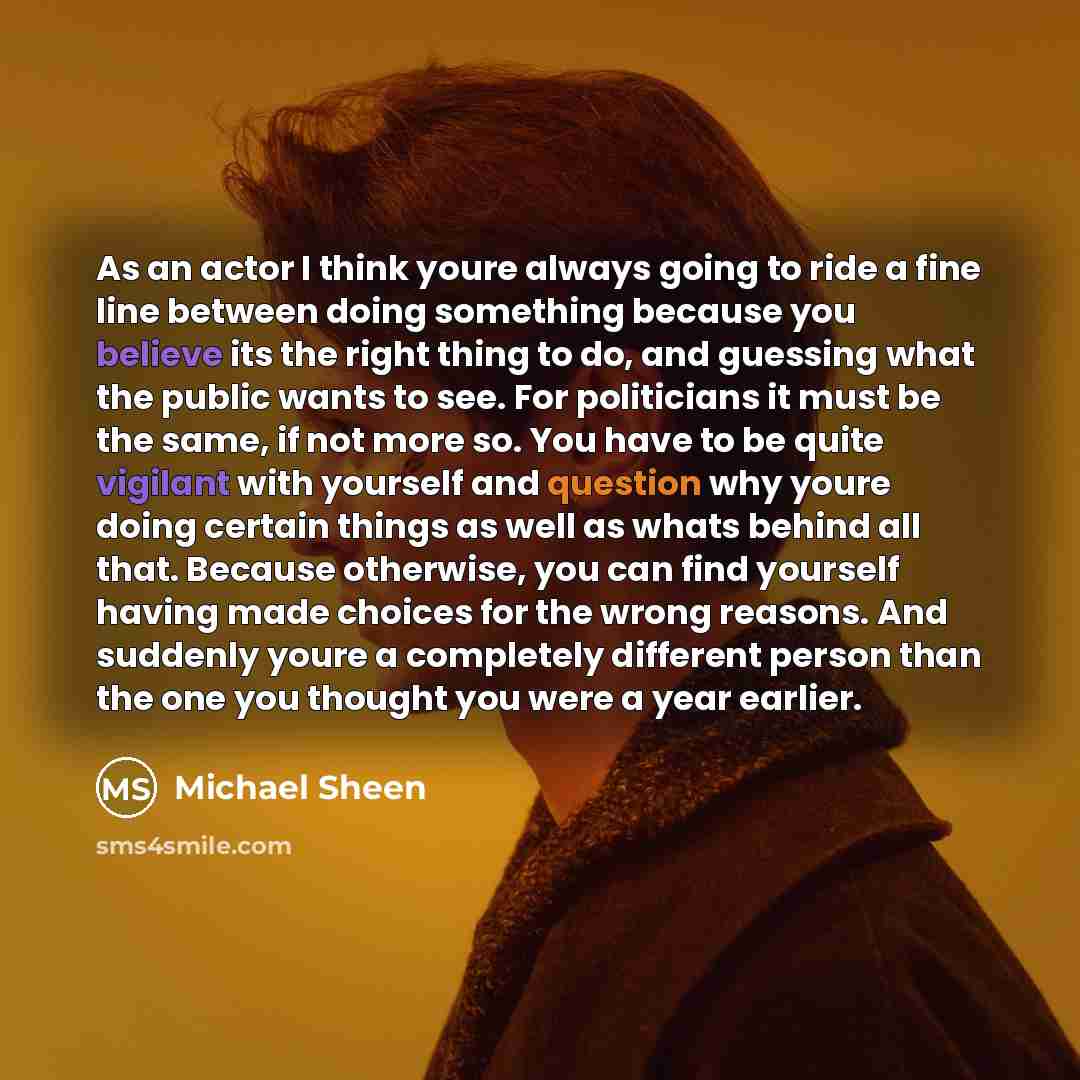 “As an actor I think youre always going to ride a fine line between doing something because you believe its the right thing to do, and guessing what the public wants to see. For politicians it must be the same, if not more so. You have to be quite vigilant with yourself and question why youre doing…” quote by Michael Sheen