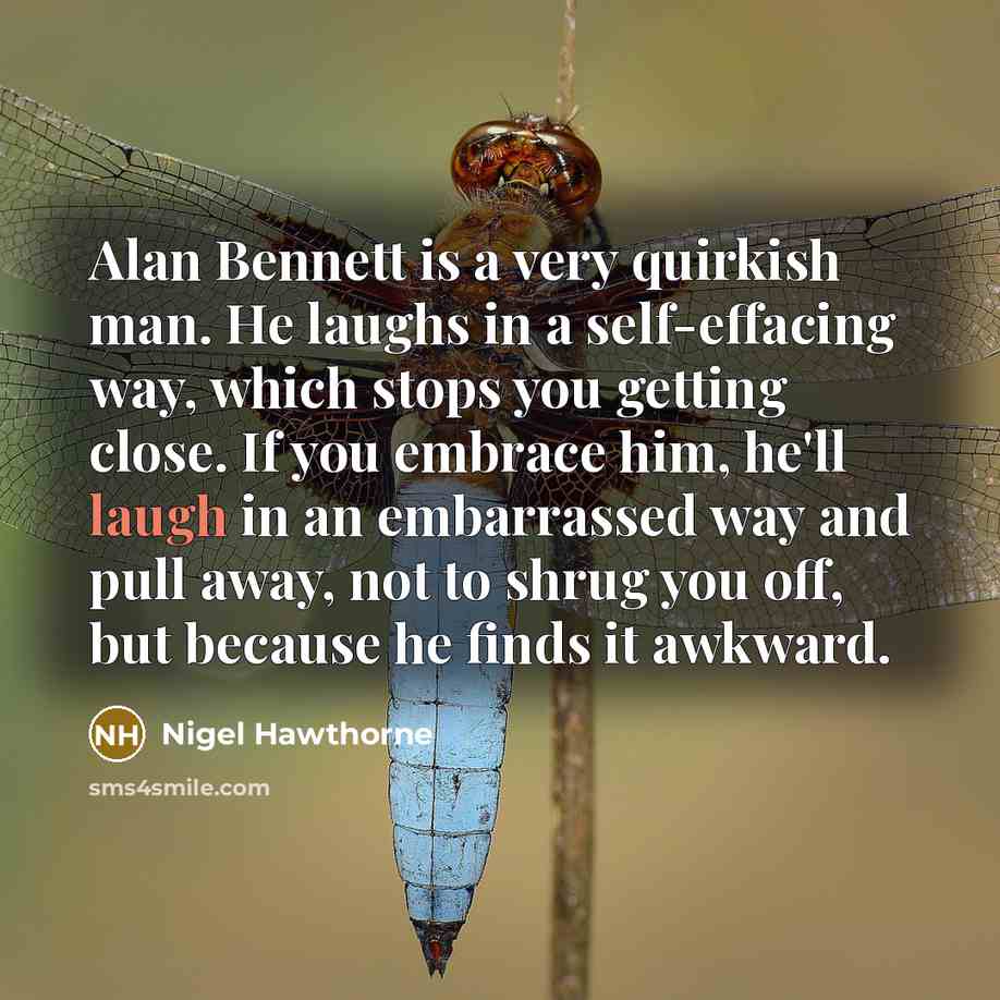 “Alan Bennett is a very quirkish man. He laughs in a self-effacing way, which stops you getting close. If you embrace him, he'll laugh in an embarrassed way and pull away, not to shrug you off, but because he finds it awkward.” quote by Nigel Hawthorne