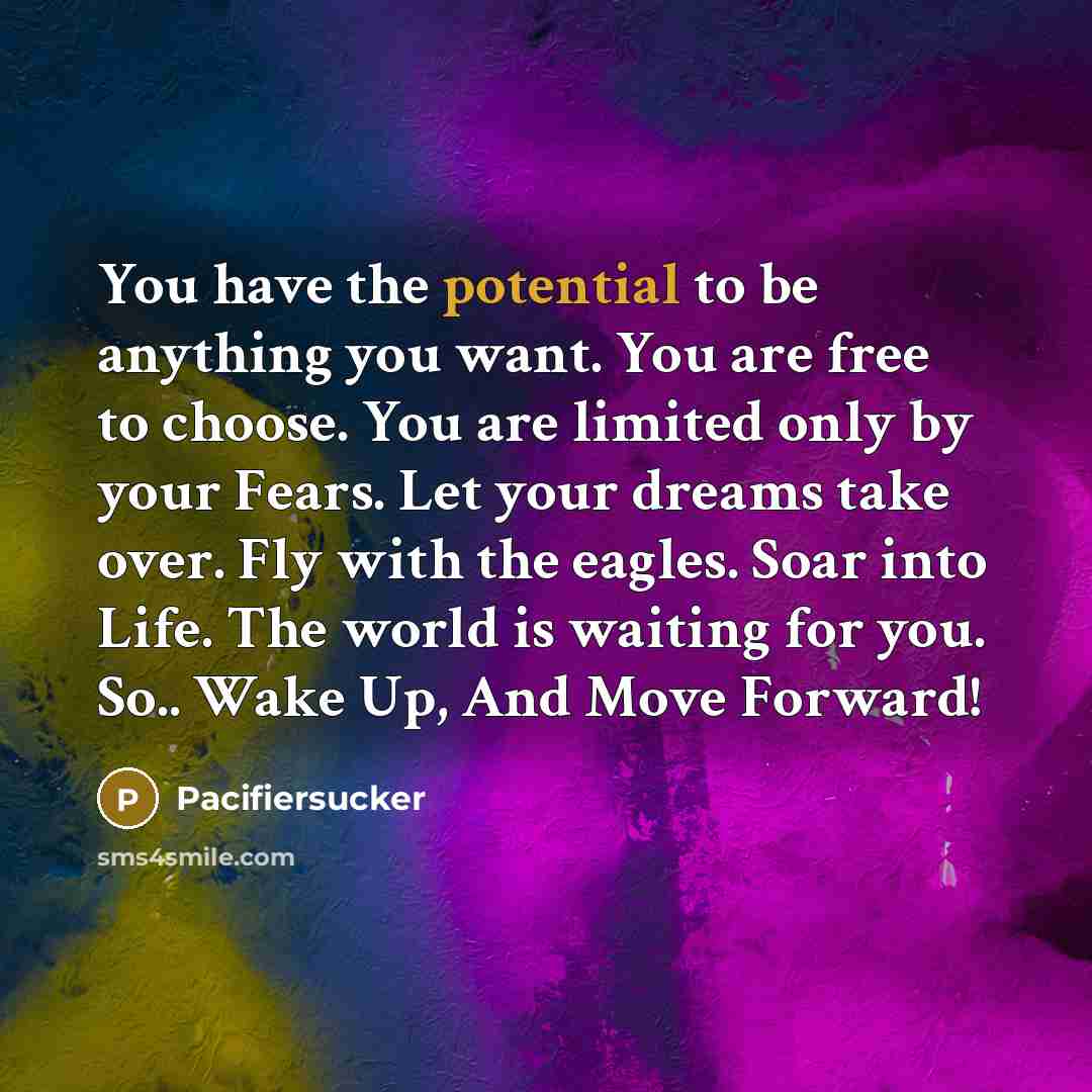 “You have the potential to be anything you want. You are free to choose. You are limited only by your Fears. Let your dreams take over. Fly with the eagles. Soar into Life. The world is waiting for you. So.. Wake Up, And Move Forward!” quote by Pacifiersucker