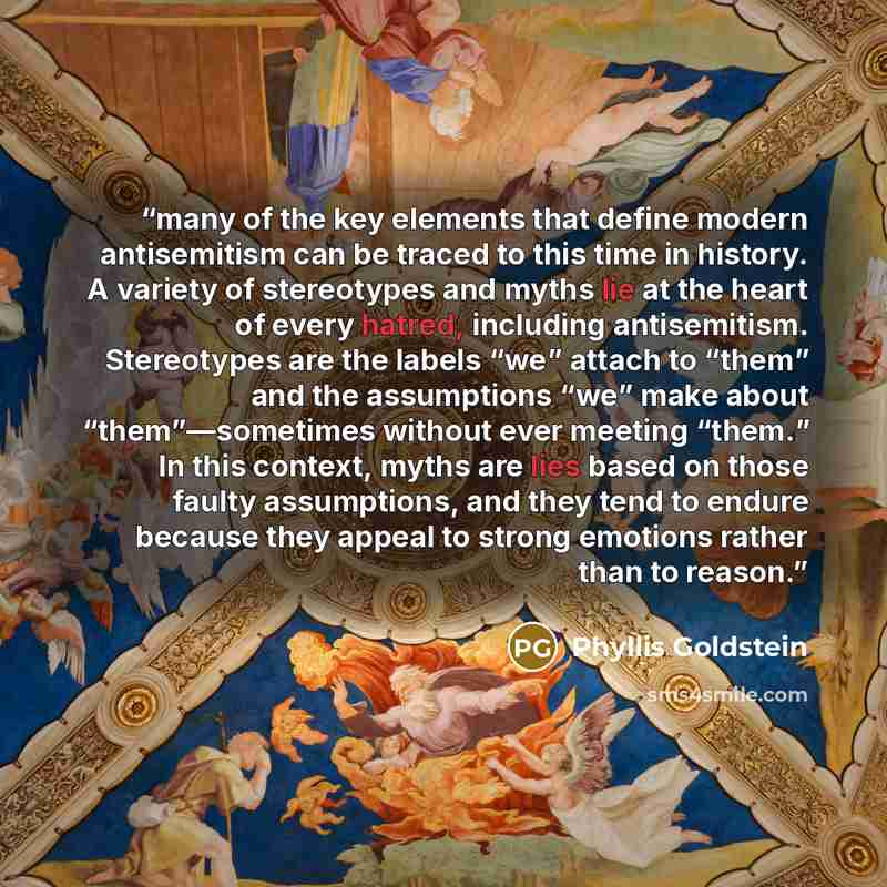 “many of the key elements that define modern antisemitism can be traced to this time in history. A variety of stereotypes and myths lie at the heart of every hatred, including antisemitism. Stereotypes are the labels “we” attach to “them” and the assumptions “we” make about “them”—sometimes without…” quote by Phyllis Goldstein