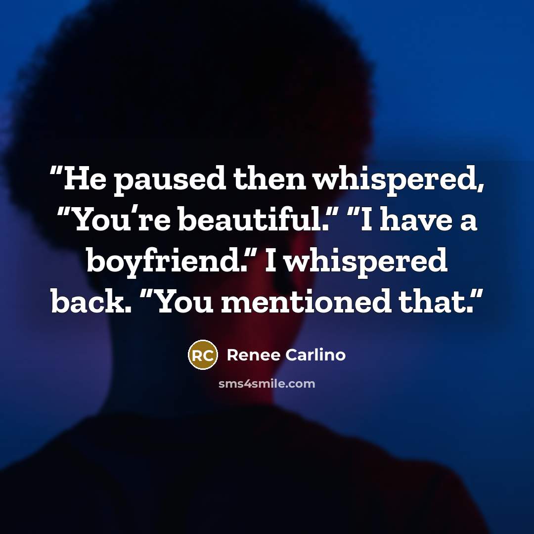 “He paused then whispered, “You’re beautiful.” “I have a boyfriend.” I whispered back. “You mentioned that.” quote by Renee Carlino