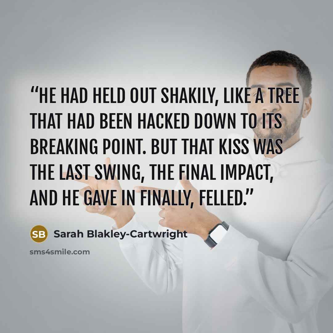 “He had held out shakily, like a tree that had been hacked down to its breaking point. But that kiss was the last swing, the final impact, and he gave in finally, felled.” quote by Sarah Blakley-Cartwright