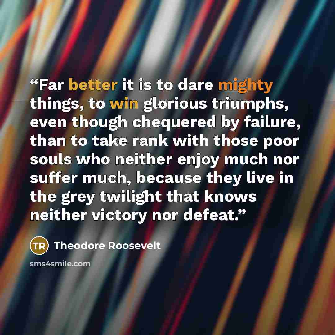“Far better it is to dare mighty things, to win glorious triumphs, even though chequered by failure, than to take rank with those poor souls who neither enjoy much nor suffer much, because they live in the grey twilight that knows neither victory nor defeat.” quote by Theodore Roosevelt