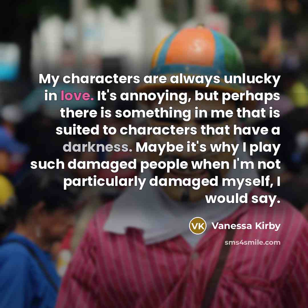 “My characters are always unlucky in love. It's annoying, but perhaps there is something in me that is suited to characters that have a darkness. Maybe it's why I play such damaged people when I'm not particularly damaged myself, I would say.” quote by Vanessa Kirby