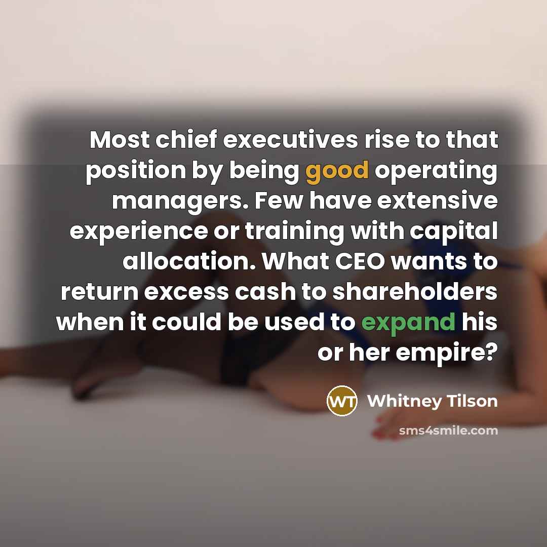 “Most chief executives rise to that position by being good operating managers. Few have extensive experience or training with capital allocation. What CEO wants to return excess cash to shareholders when it could be used to expand his or her empire?” quote by Whitney Tilson