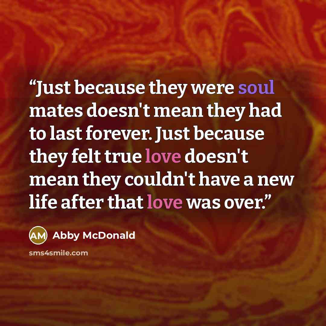 “Just because they were soul mates doesn't mean they had to last forever. Just because they felt true love doesn't mean they couldn't have a new life after that love was over.” quote by Abby McDonald