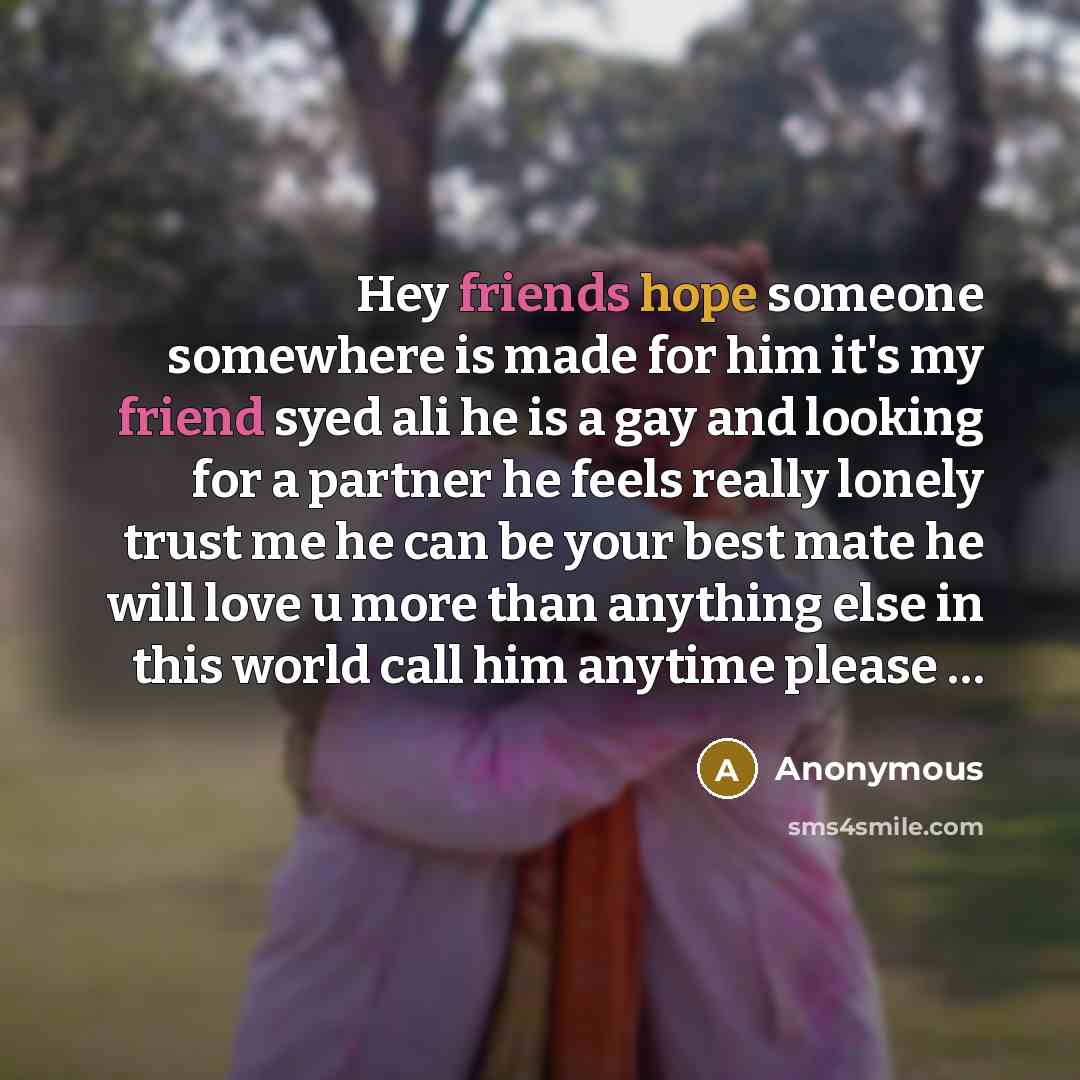 “Hey friends hope someone somewhere is made for him it's my friend syed ali he is a gay and looking for a partner he feels really lonely trust me he can be your best mate he will love u more than anything else in this world call him anytime please …” quote by Anonymous