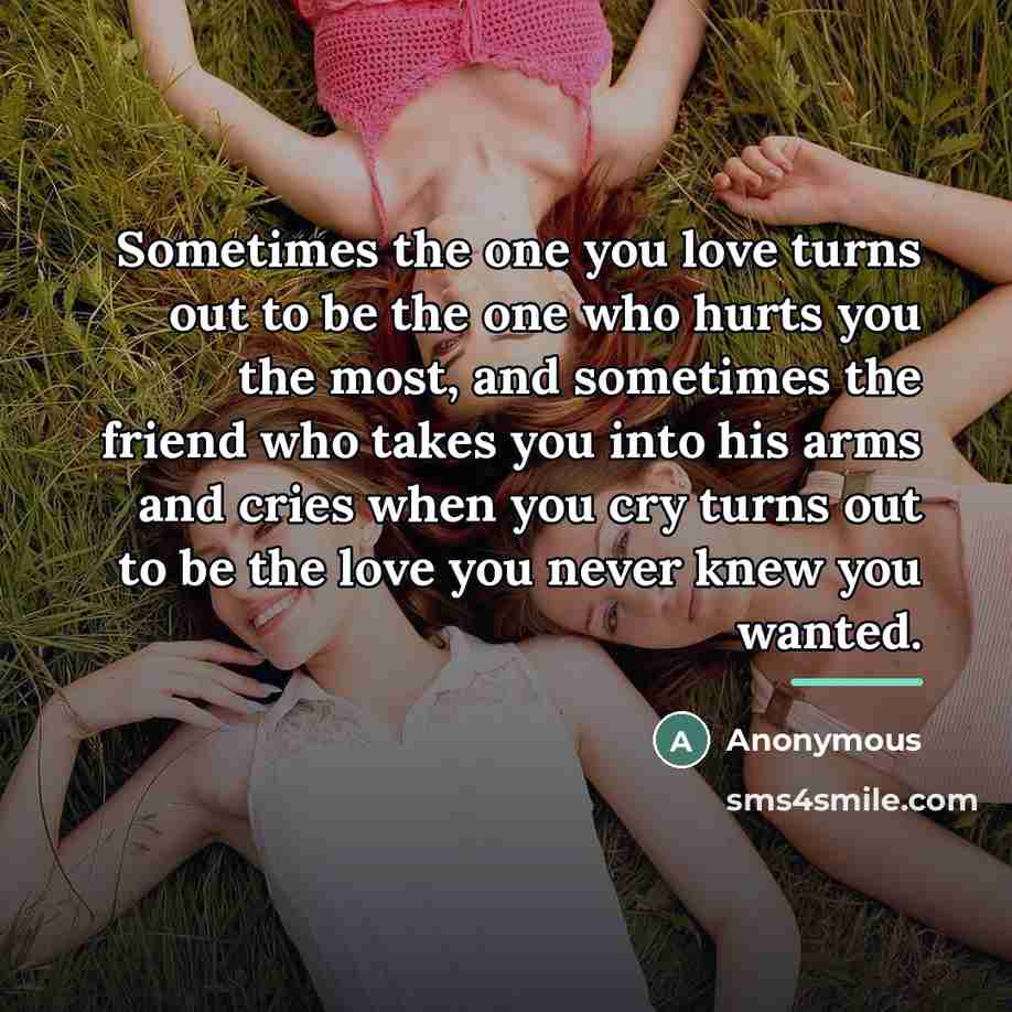 “Sometimes the one you love turns out to be the one who hurts you the most, and sometimes the friend who takes you into his arms and cries when you cry turns out to be the love you never knew you wanted.” quote by Anonymous