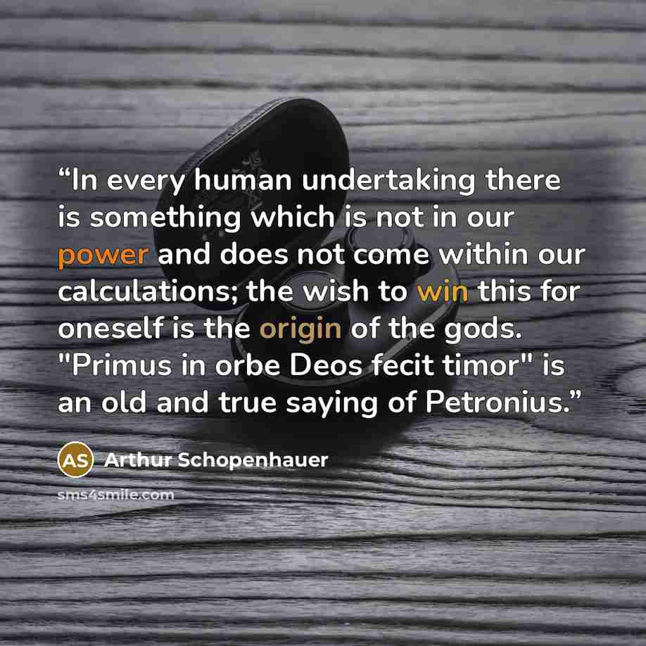 “In every human undertaking there is something which is not in our power and does not come within our calculations; the wish to win this for oneself is the origin of the gods. "Primus in orbe Deos fecit timor" is an old and true saying of Petronius.” quote by Arthur Schopenhauer