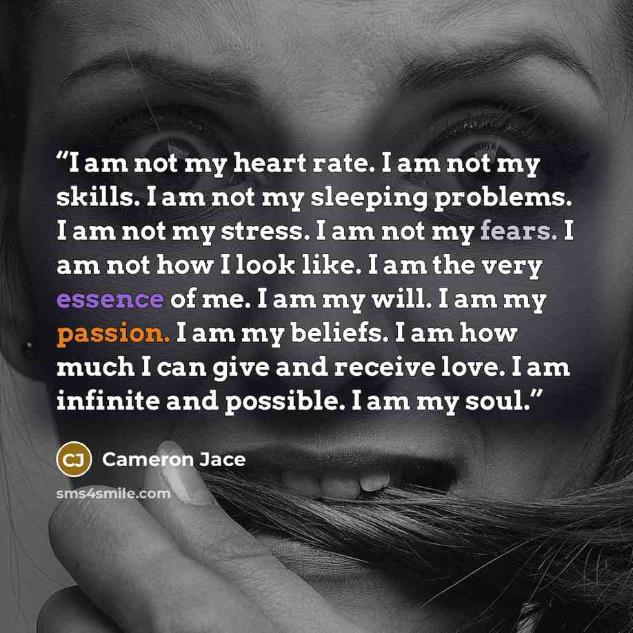 “I am not my heart rate. I am not my skills. I am not my sleeping problems. I am not my stress. I am not my fears. I am not how I look like. I am the very essence of me. I am my will. I am my passion. I am my beliefs. I am how much I can give and receive love. I am infinite and possible. I am my…” quote by Cameron Jace