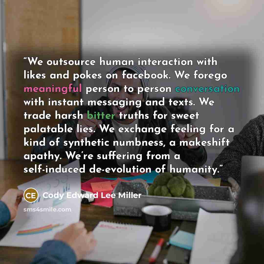 “We outsource human interaction with likes and pokes on facebook. We forego meaningful person to person conversation with instant messaging and texts. We trade harsh bitter truths for sweet palatable lies. We exchange feeling for a kind of synthetic numbness, a makeshift apathy. We’re suffering…” quote by Cody Edward Lee Miller