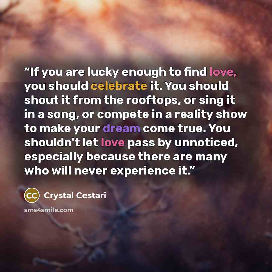“If you are lucky enough to find love, you should celebrate it. You should shout it from the rooftops, or sing it in a song, or compete in a reality show to make your dream come true. You shouldn't let love pass by unnoticed, especially because there are many who will never experience it.” quote by Crystal Cestari