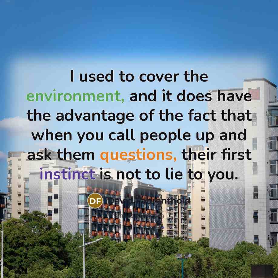 “I used to cover the environment, and it does have the advantage of the fact that when you call people up and ask them questions, their first instinct is not to lie to you.” quote by David Fahrenthold