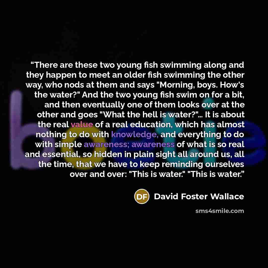 “There are these two young fish swimming along and they happen to meet an older fish swimming the other way, who nods at them and says "Morning, boys. How's the water?" And the two young fish swim on for a bit, and then eventually one of them looks over at the other and goes "What the hell is…” quote by David Foster Wallace