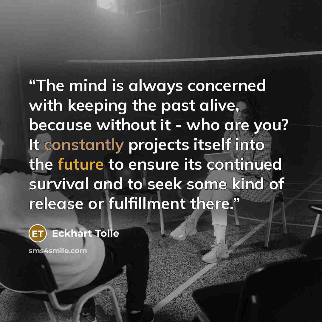 “The mind is always concerned with keeping the past alive, because without it - who are you? It constantly projects itself into the future to ensure its continued survival and to seek some kind of release or fulfillment there.” quote by Eckhart Tolle