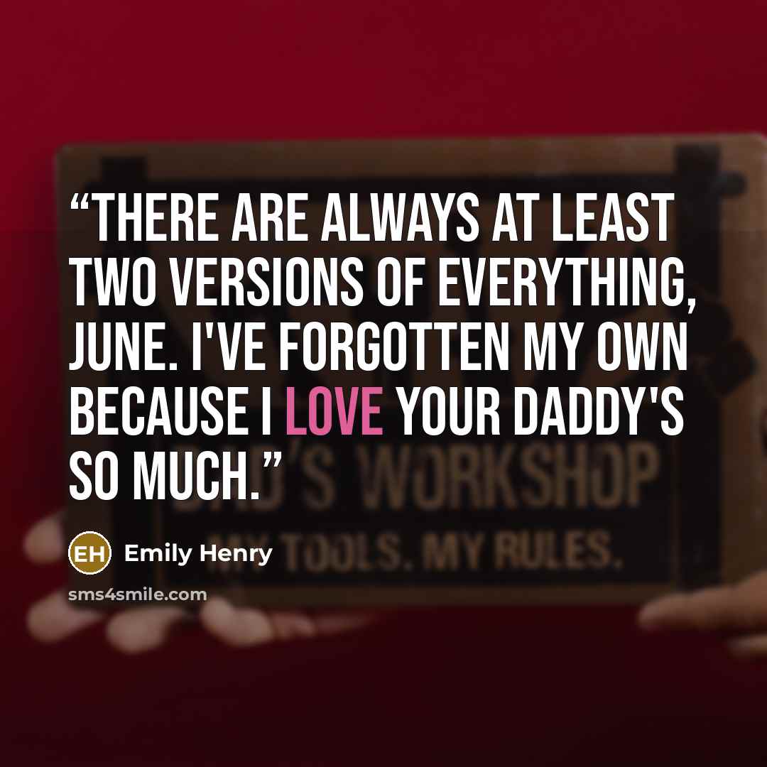 “There are always at least two versions of everything, June. I've forgotten my own because I love your daddy's so much.” quote by Emily Henry