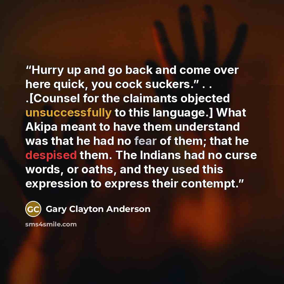 “Hurry up and go back and come over here quick, you cock suckers.” . . .[Counsel for the claimants objected unsuccessfully to this language.] What Akipa meant to have them understand was that he had no fear of them; that he despised them. The Indians had no curse words, or oaths, and they used this…” quote by Gary Clayton Anderson
