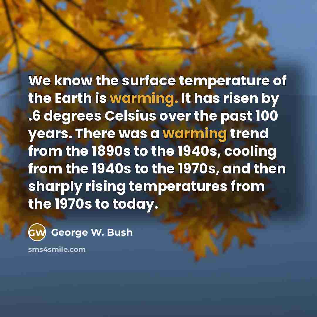 “We know the surface temperature of the Earth is warming. It has risen by .6 degrees Celsius over the past 100 years. There was a warming trend from the 1890s to the 1940s, cooling from the 1940s to the 1970s, and then sharply rising temperatures from the 1970s to today.” quote by George W. Bush