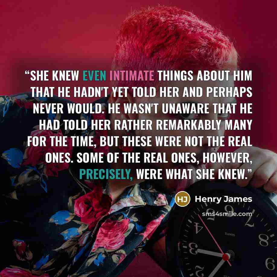 “She knew even intimate things about him that he hadn't yet told her and perhaps never would. He wasn't unaware that he had told her rather remarkably many for the time, but these were not the real ones. Some of the real ones, however, precisely, were what she knew.” quote by Henry James