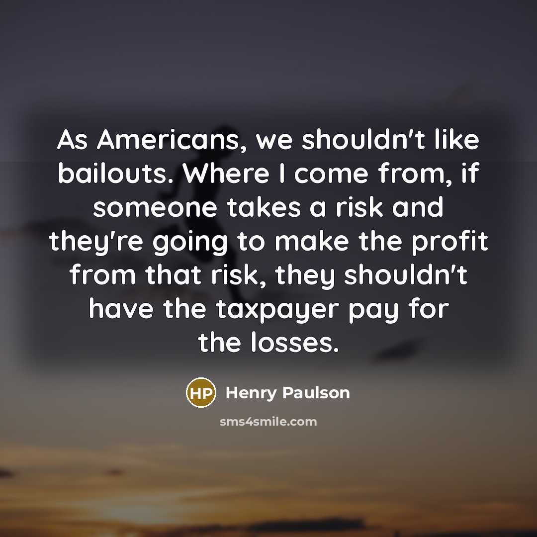 “As Americans, we shouldn't like bailouts. Where I come from,…” quote by Henry Paulson