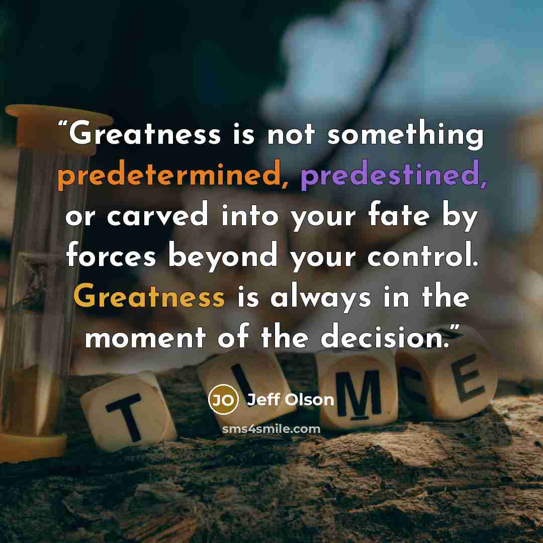 “Greatness is not something predetermined, predestined, or carved into your fate by forces beyond your control. Greatness is always in the moment of the decision.” quote by Jeff Olson