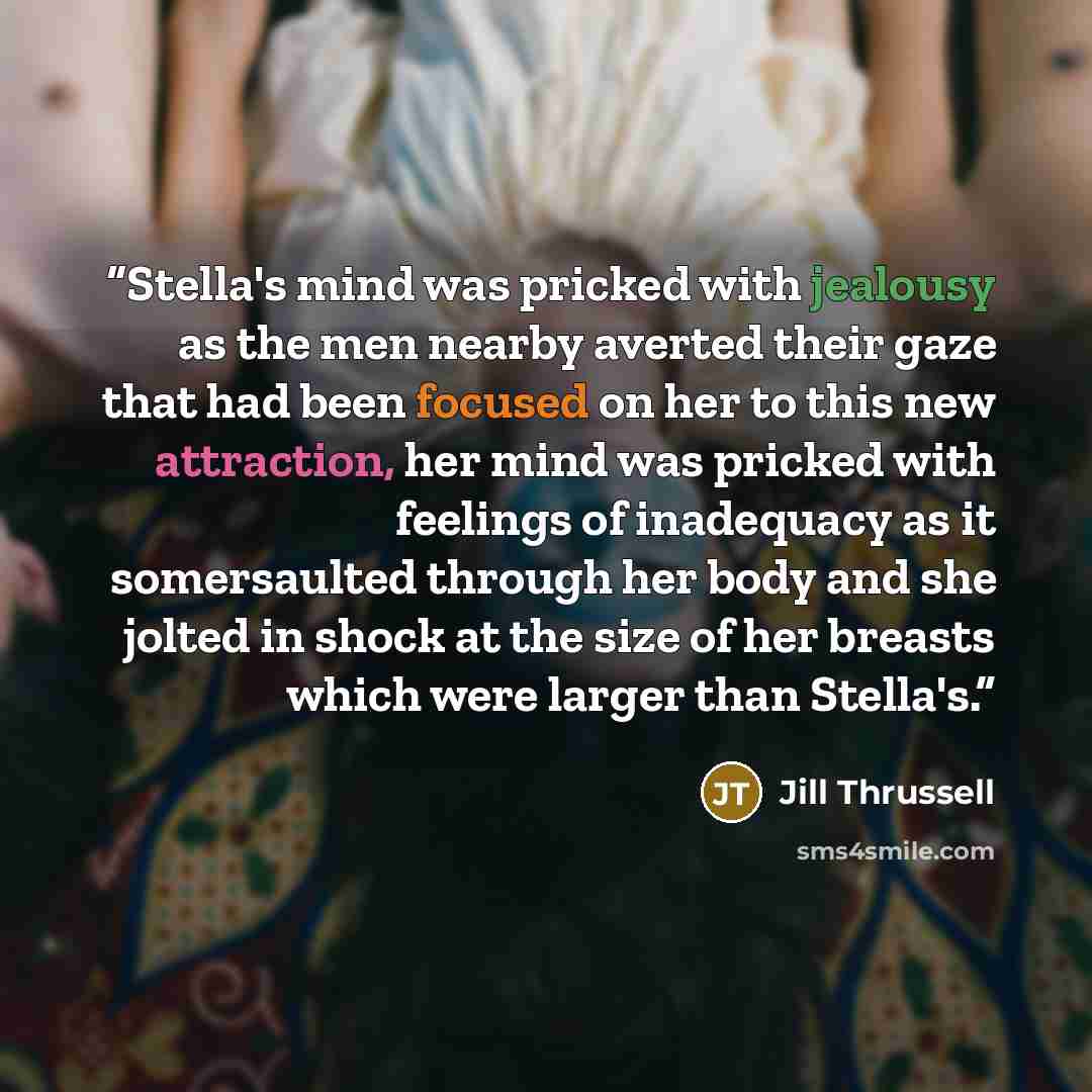 “Stella's mind was pricked with jealousy as the men nearby averted their gaze that had been focused on her to this new attraction, her mind was pricked with feelings of inadequacy as it somersaulted through her body and she jolted in shock at the size of her breasts which were larger than Stella's.” quote by Jill Thrussell