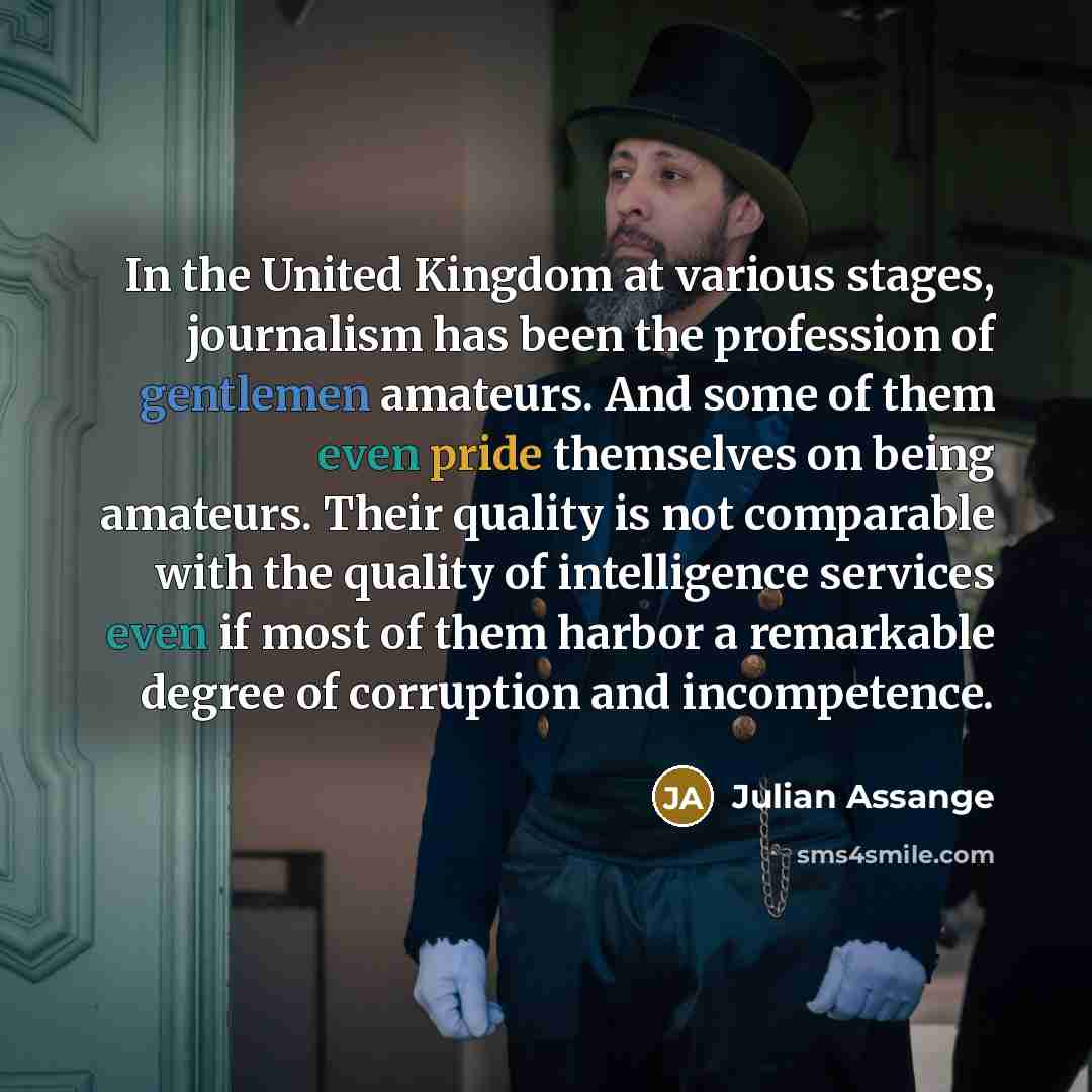 “In the United Kingdom at various stages, journalism has been the profession of gentlemen amateurs. And some of them even pride themselves on being amateurs. Their quality is not comparable with the quality of intelligence services even if most of them harbor a remarkable degree of corruption and…” quote by Julian Assange