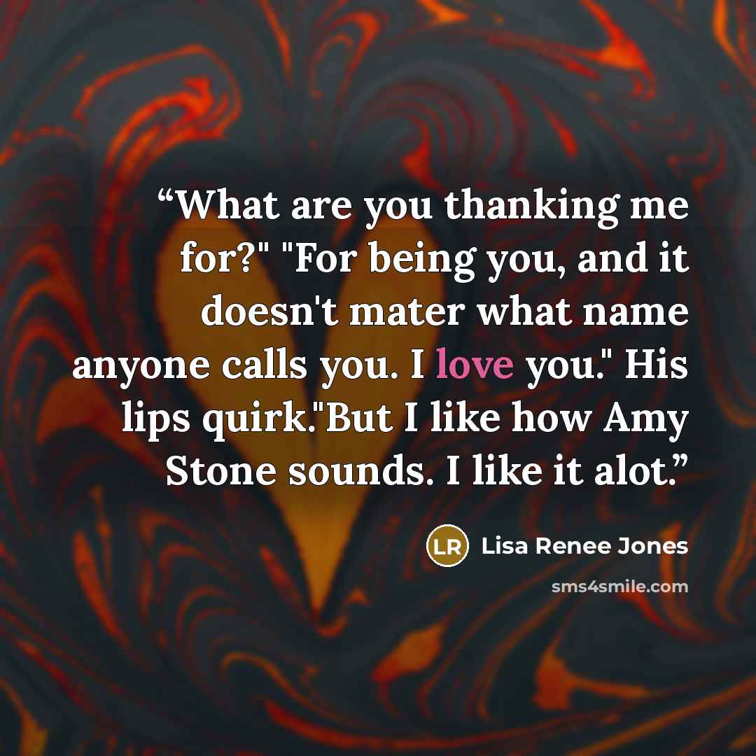 “What are you thanking me for?" "For being you, and it doesn't mater what name anyone calls you. I love you." His lips quirk."But I like how Amy Stone sounds. I like it alot.” quote by Lisa Renee Jones