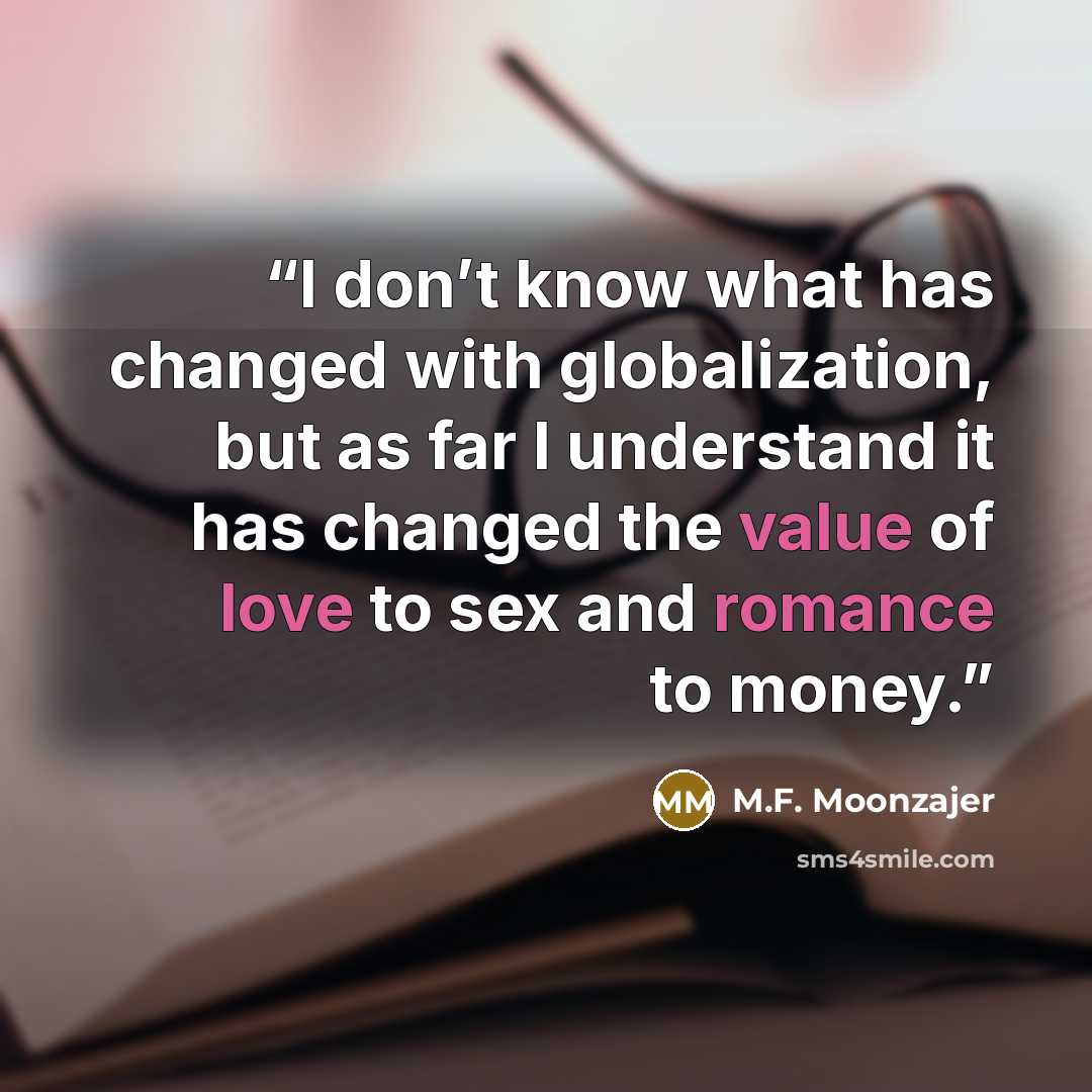“I don’t know what has changed with globalization, but as far I understand it has changed the value of love to sex and romance to money.” quote by M.F. Moonzajer