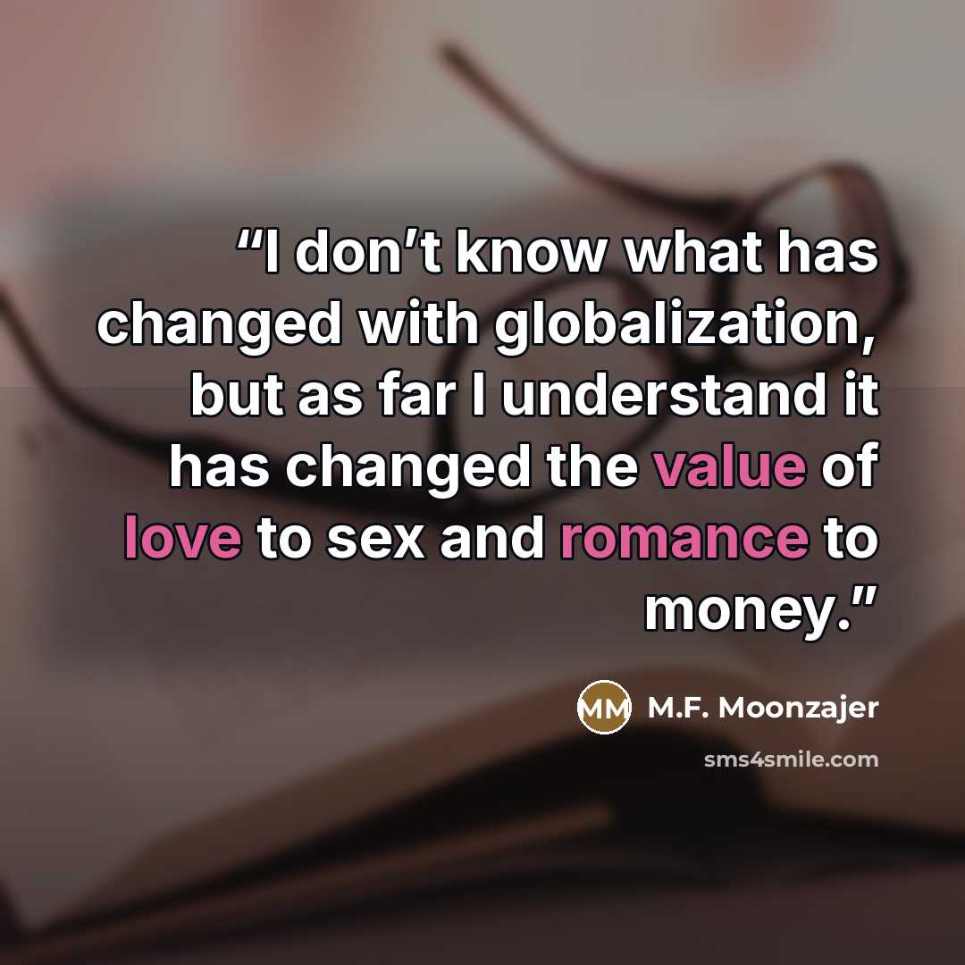 “I don’t know what has changed with globalization, but as far I understand it has changed the value of love to sex and romance to money.” quote by M.F. Moonzajer