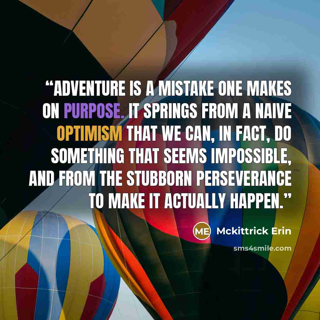 “Adventure is a mistake one makes on purpose. It springs from a naive optimism that we can, in fact, do something that seems impossible, and from the stubborn perseverance to make it actually happen.” quote by Mckittrick Erin
