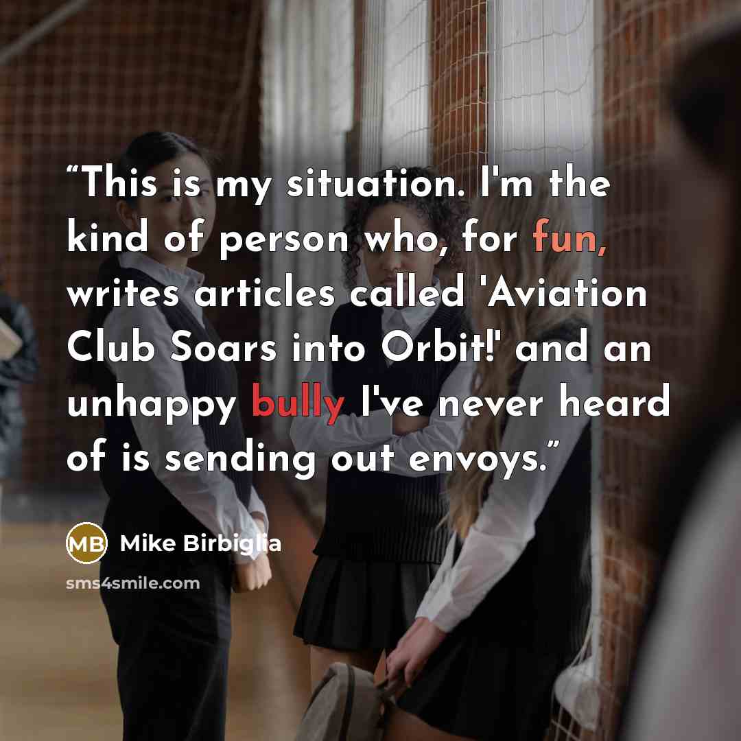 “This is my situation. I'm the kind of person who, for fun, writes articles called 'Aviation Club Soars into Orbit!' and an unhappy bully I've never heard of is sending out envoys.” quote by Mike Birbiglia
