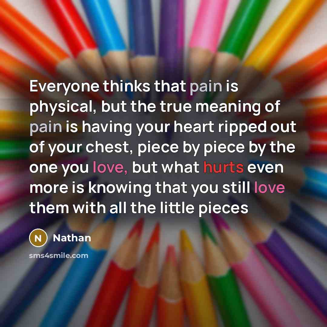 “Everyone thinks that pain is physical, but the true meaning of pain is having your heart ripped out of your chest, piece by piece by the one you love, but what hurts even more is knowing that you still love them with all the little pieces” quote by Nathan