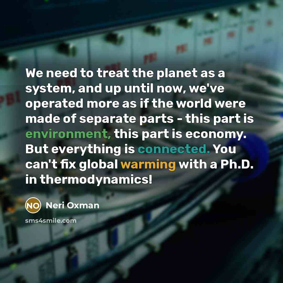 “We need to treat the planet as a system, and up until now, we've operated more as if the world were made of separate parts - this part is environment, this part is economy. But everything is connected. You can't fix global warming with a Ph.D. in thermodynamics!” quote by Neri Oxman