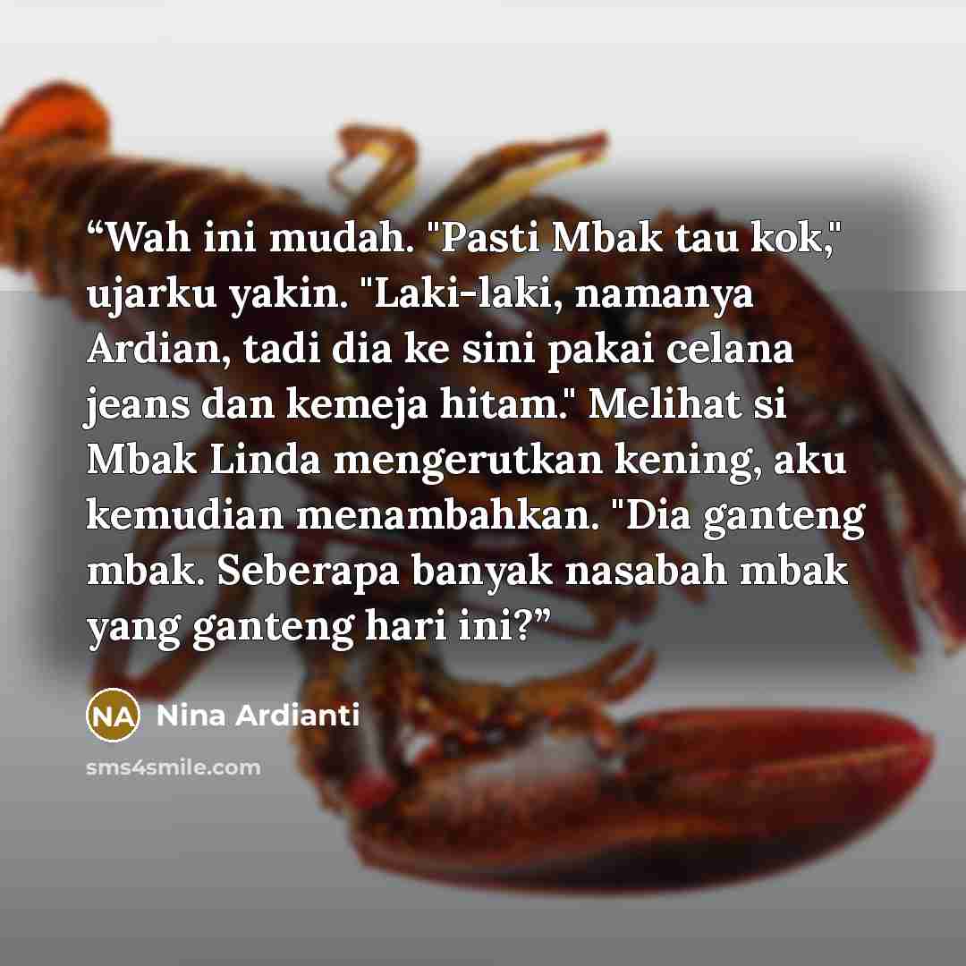 “Wah ini mudah. "Pasti Mbak tau kok," ujarku yakin. "Laki-laki, namanya Ardian, tadi dia ke sini pakai celana jeans dan kemeja hitam." Melihat si Mbak Linda mengerutkan kening, aku kemudian menambahkan. "Dia ganteng mbak. Seberapa banyak nasabah mbak yang ganteng hari ini?” quote by Nina Ardianti