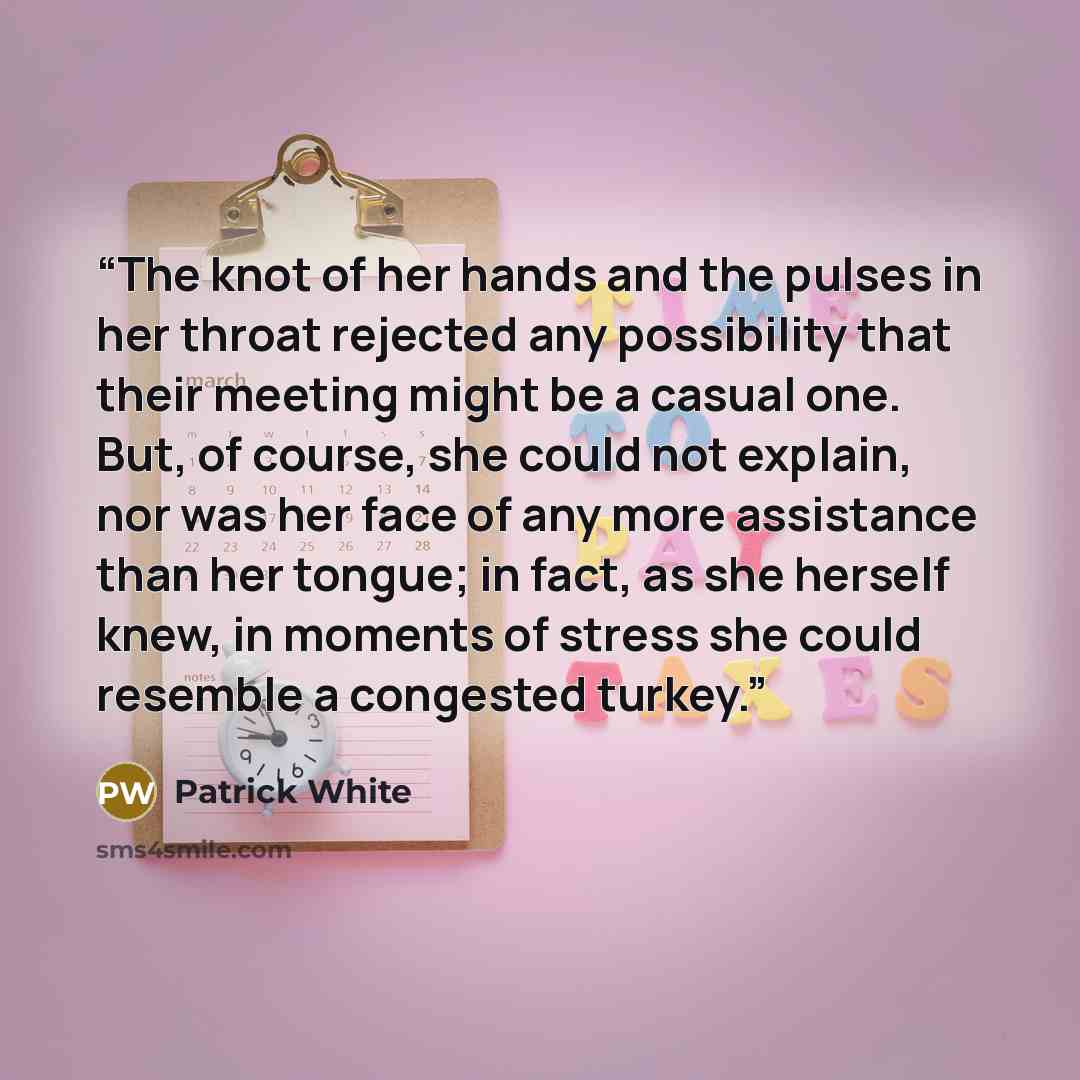 “The knot of her hands and the pulses in her throat rejected any possibility that their meeting might be a casual one. But, of course, she could not explain, nor was her face of any more assistance than her tongue; in fact, as she herself knew, in moments of stress she could resemble a congested…” quote by Patrick White