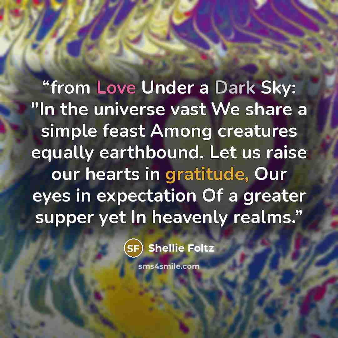 “from Love Under a Dark Sky: "In the universe vast We share a simple feast Among creatures equally earthbound. Let us raise our hearts in gratitude, Our eyes in expectation Of a greater supper yet In heavenly realms.” quote by Shellie Foltz