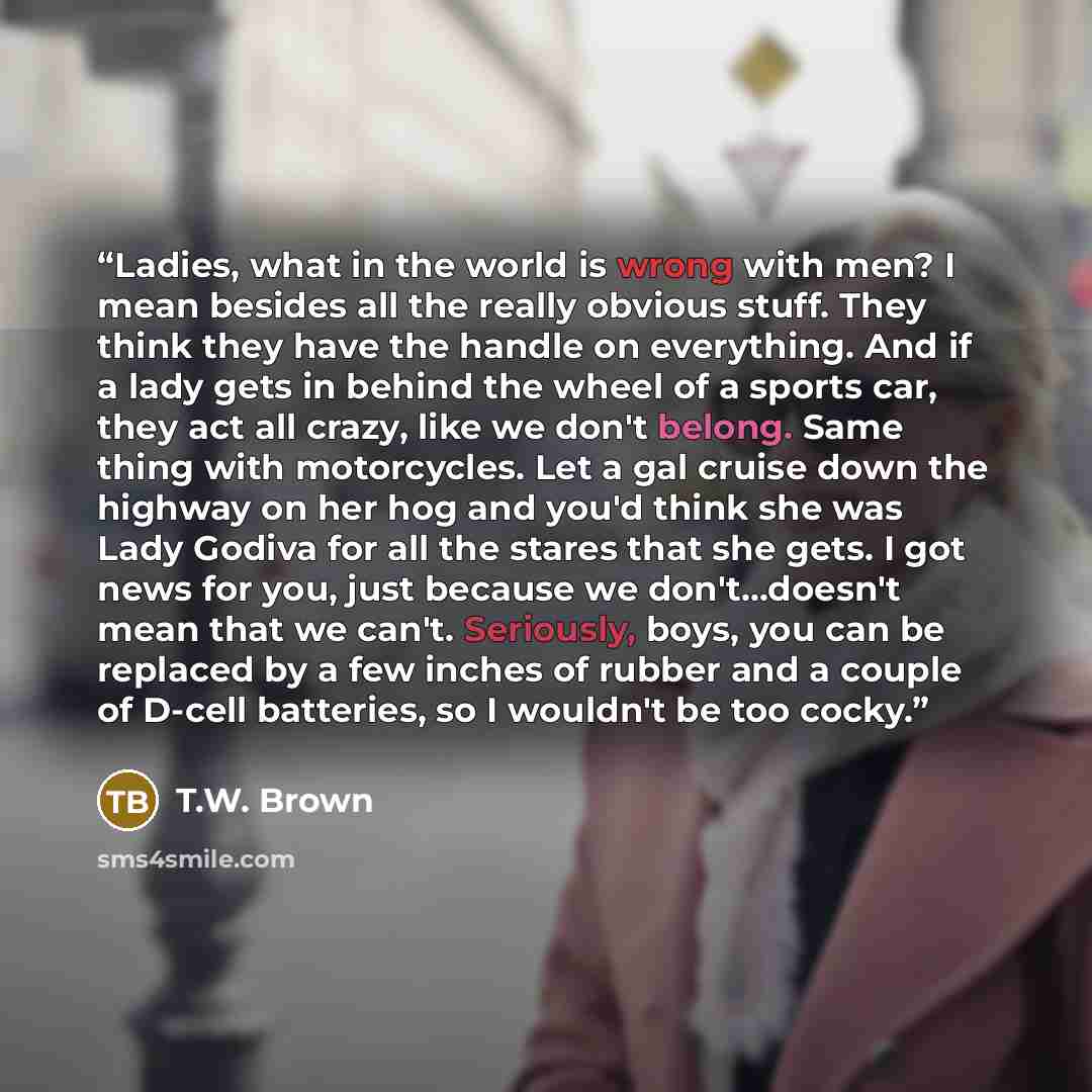 “Ladies, what in the world is wrong with men? I mean besides all the really obvious stuff. They think they have the handle on everything. And if a lady gets in behind the wheel of a sports car, they act all crazy, like we don't belong. Same thing with motorcycles. Let a gal cruise down the highway…” quote by T.W. Brown