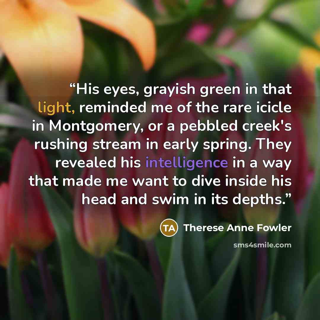 “His eyes, grayish green in that light, reminded me of the rare icicle in Montgomery, or a pebbled creek's rushing stream in early spring. They revealed his intelligence in a way that made me want to dive inside his head and swim in its depths.” quote by Therese Anne Fowler