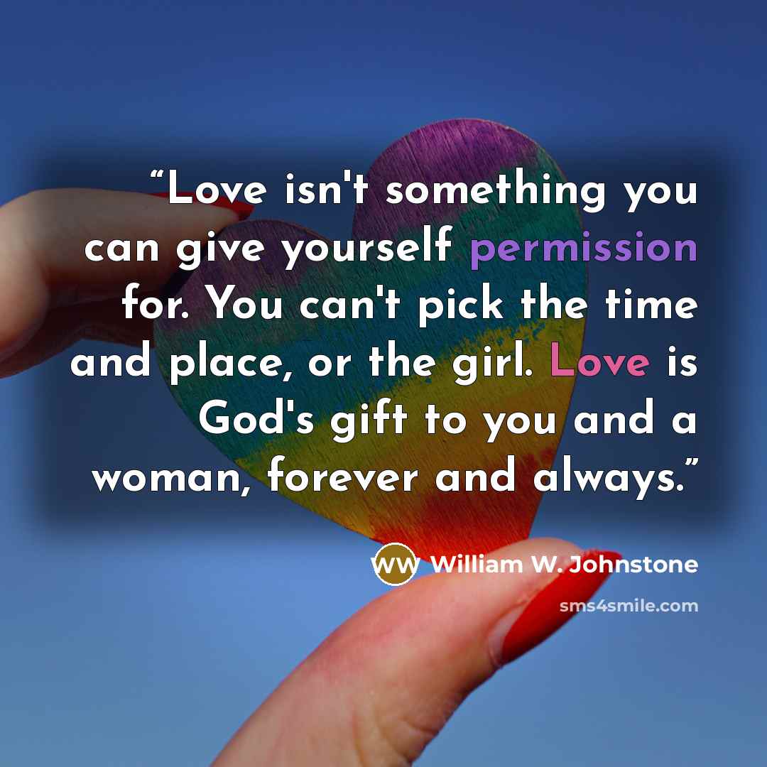 “Love isn't something you can give yourself permission for. You can't pick the time and place, or the girl. Love is God's gift to you and a woman, forever and always.” quote by William W. Johnstone