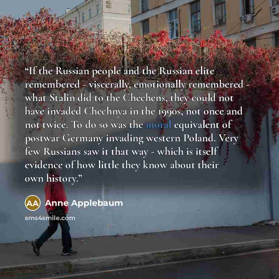 “If the Russian people and the Russian elite remembered - viscerally, emotionally remembered - what Stalin did to the Chechens, they could not have invaded Chechnya in the 1990s, not once and not twice. To do so was the moral equivalent of postwar Germany invading western Poland. Very few Russians…” quote by Anne Applebaum