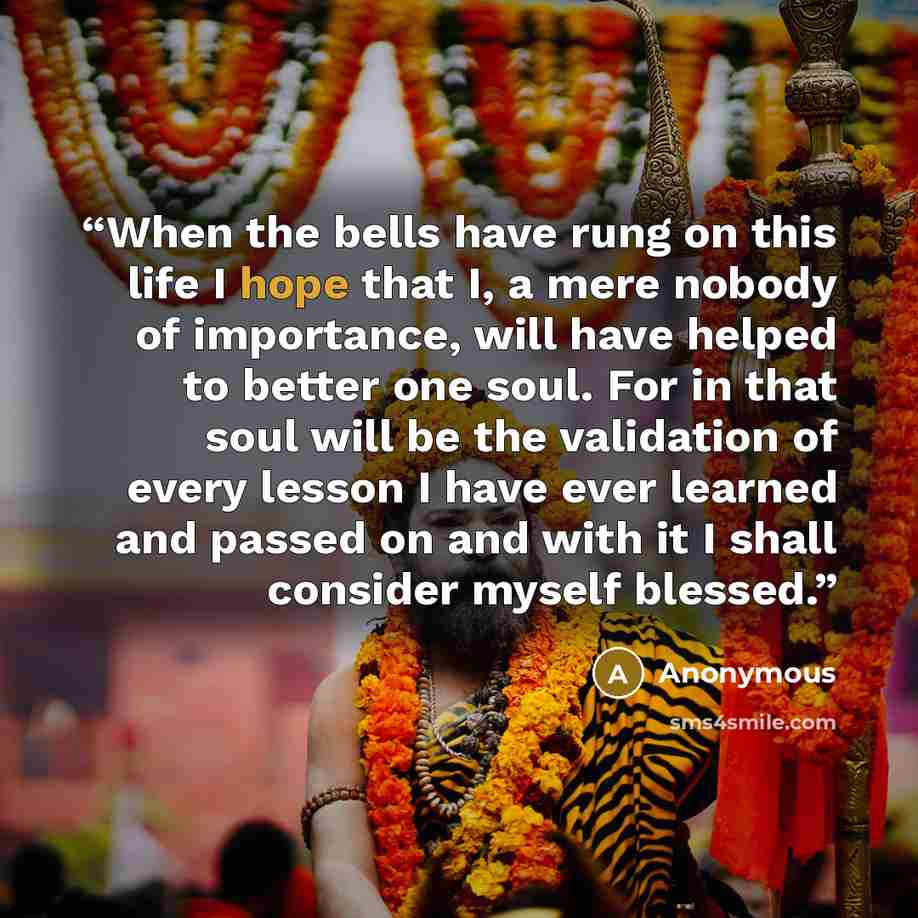 “When the bells have rung on this life I hope that I, a mere nobody of importance, will have helped to better one soul. For in that soul will be the validation of every lesson I have ever learned and passed on and with it I shall consider myself blessed.” quote by Anonymous