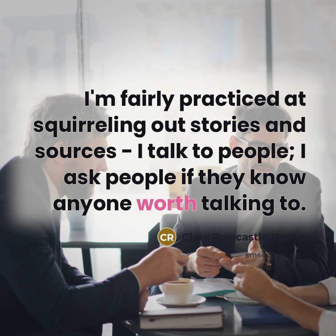 “I'm fairly practiced at squirreling out stories and sources - I talk to people; I ask people if they know anyone worth talking to.” quote by Clare Rewcastle Brown