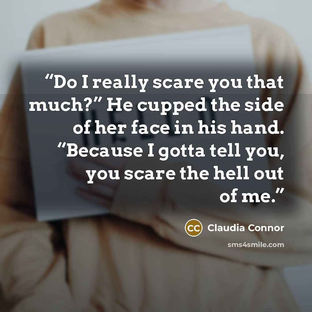 “Do I really scare you that much?” He cupped the side of her face in his hand. “Because I gotta tell you, you scare the hell out of me.” quote by Claudia Connor