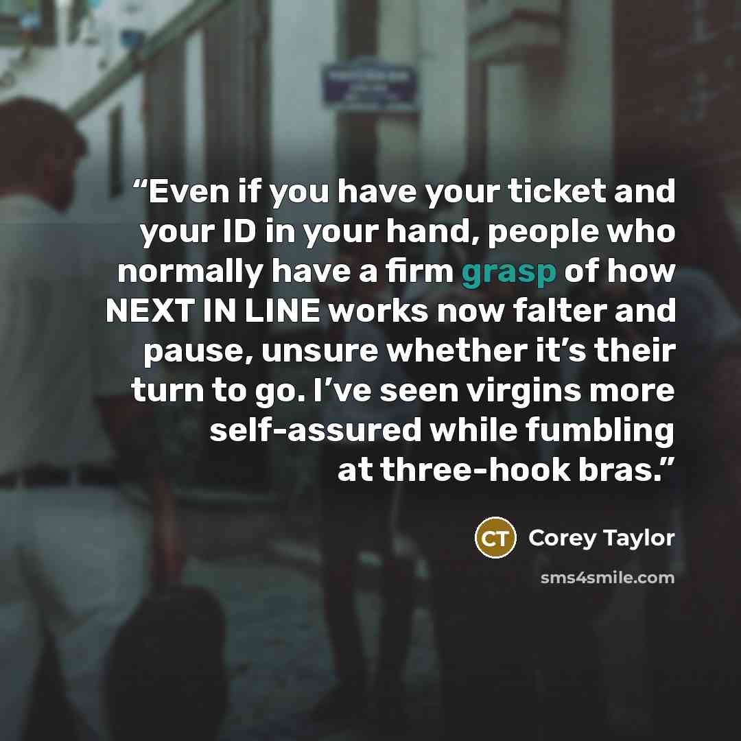 “Even if you have your ticket and your ID in your hand, people who normally have a firm grasp of how NEXT IN LINE works now falter and pause, unsure whether it’s their turn to go. I’ve seen virgins more self-assured while fumbling at three-hook bras.” quote by Corey Taylor