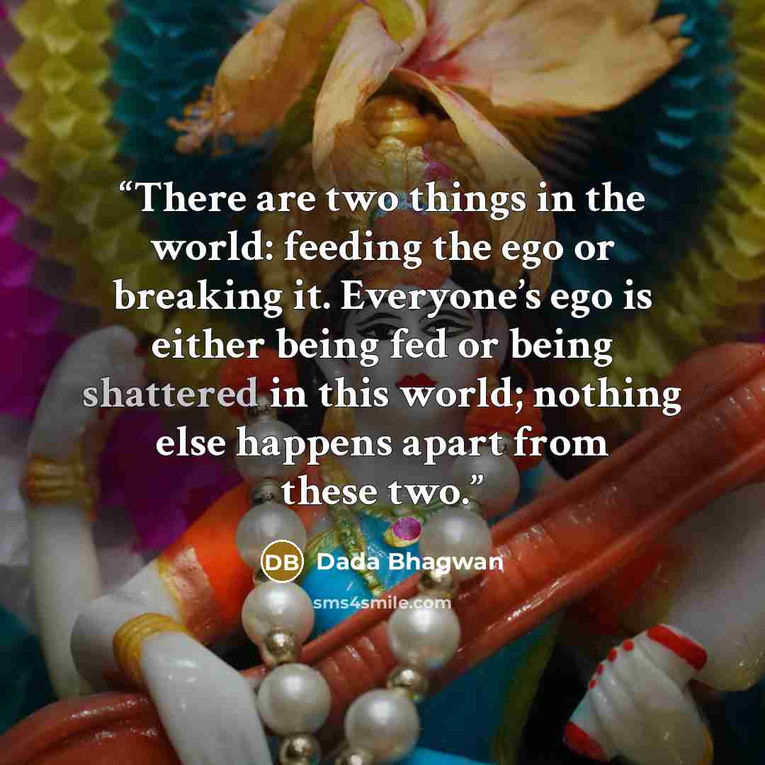 “There are two things in the world: feeding the ego or breaking it. Everyone’s ego is either being fed or being shattered in this world; nothing else happens apart from these two.” quote by Dada Bhagwan