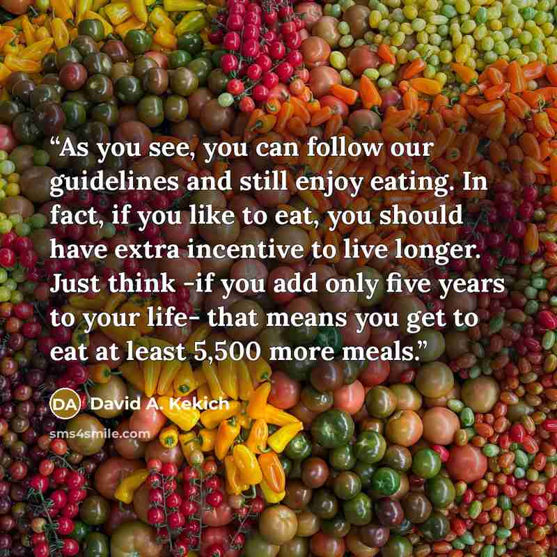 “As you see, you can follow our guidelines and still enjoy eating. In fact, if you like to eat, you should have extra incentive to live longer. Just think -if you add only five years to your life- that means you get to eat at least 5,500 more meals.” quote by David A. Kekich